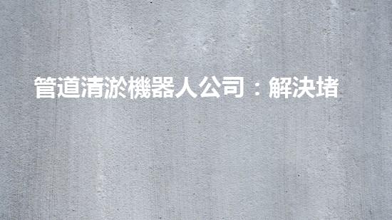 管道清淤機器人公司：解決堵塞難題，暢通無憂！